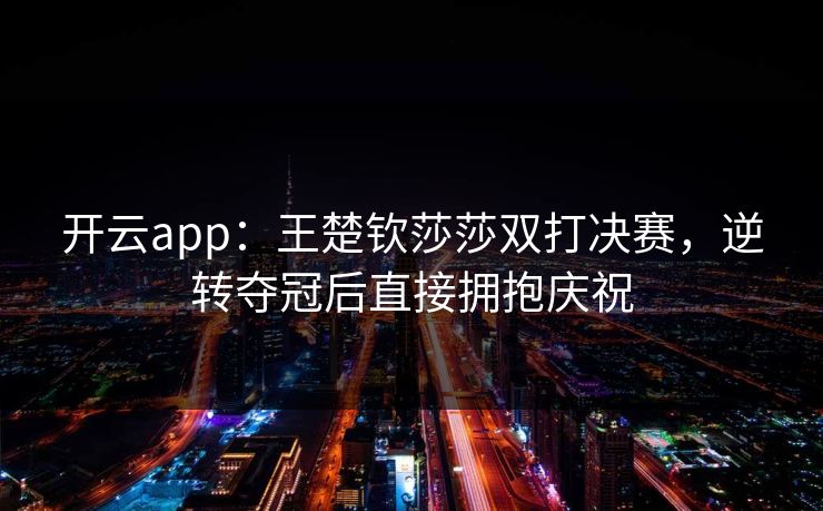 开云app：王楚钦莎莎双打决赛，逆转夺冠后直接拥抱庆祝